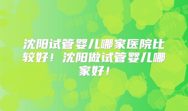 沈阳试管婴儿哪家医院比较好!沈阳做试管婴儿哪家好!