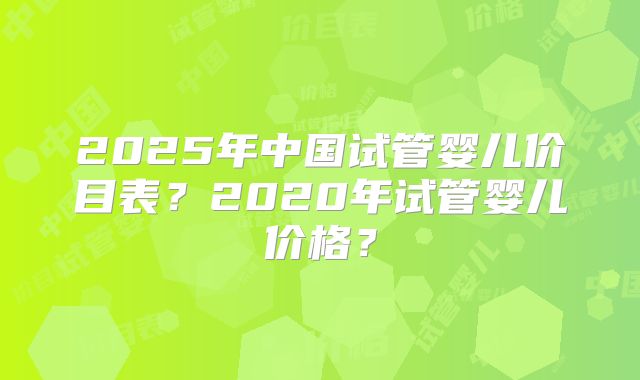 2025年中国试管婴儿价目表？2020年试管婴儿价格？