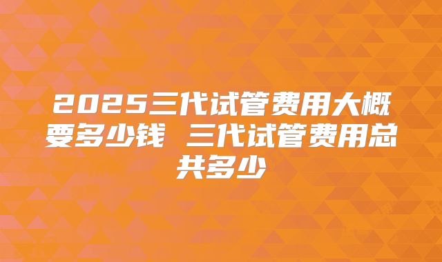 2025三代试管费用大概要多少钱 三代试管费用总共多少