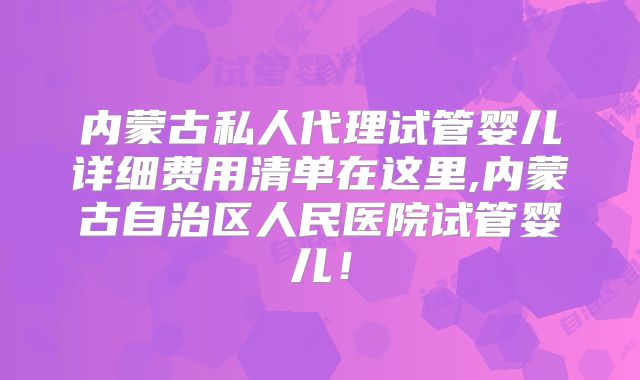 内蒙古私人代理试管婴儿详细费用清单在这里,内蒙古自治区人民医院试管婴儿!