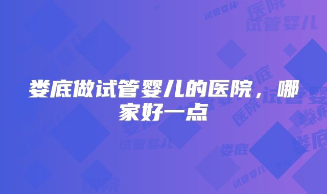 娄底做试管婴儿的医院,哪家好一点