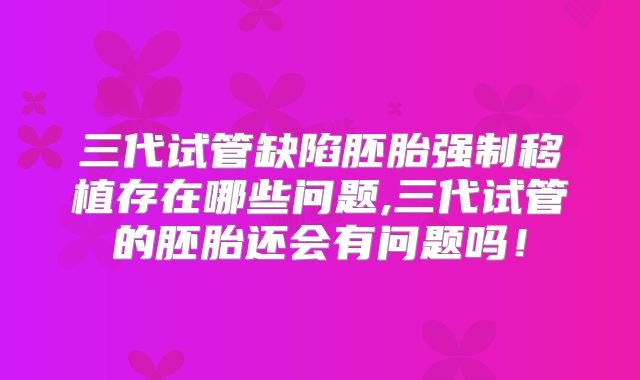 三代试管缺陷胚胎强制移植存在哪些问题,三代试管的胚胎还会有问题吗！