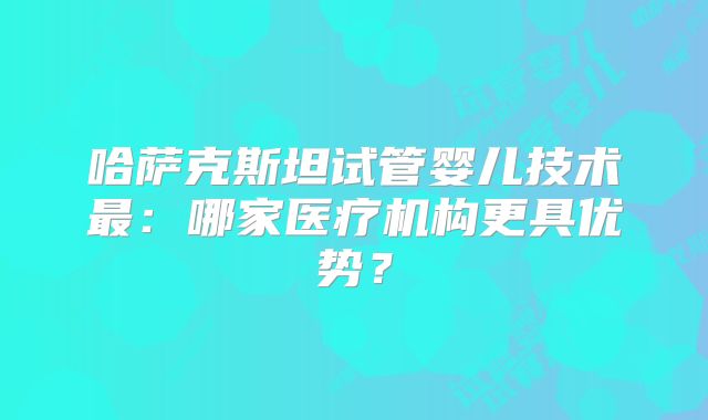 哈萨克斯坦试管婴儿技术最：哪家医疗机构更具优势？
