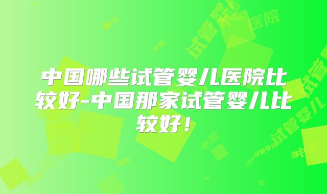 中国哪些试管婴儿医院比较好-中国那家试管婴儿比较好!