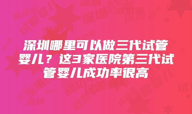 深圳哪里可以做三代试管婴儿？这3家医院第三代试管婴儿成功率很高