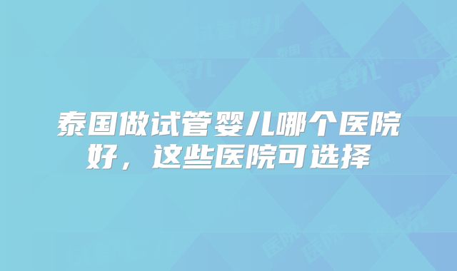 泰国做试管婴儿哪个医院好，这些医院可选择