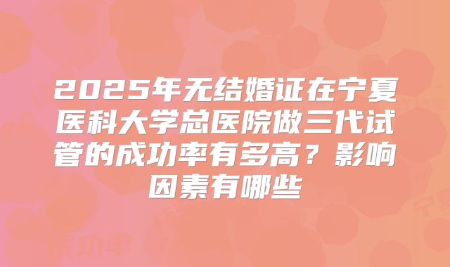 2025年无结婚证在宁夏医科大学总医院做三代试管的成功率有多高？影响因素有哪些