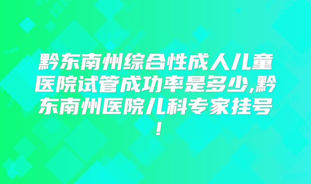 黔东南州综合性成人儿童医院试管成功率是多少,黔东南州医院儿科专家挂号！