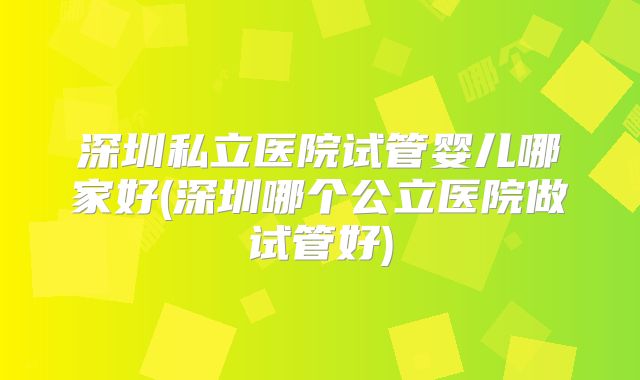 深圳私立医院试管婴儿哪家好(深圳哪个公立医院做试管好)