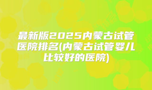最新版2025内蒙古试管医院排名(内蒙古试管婴儿比较好的医院)