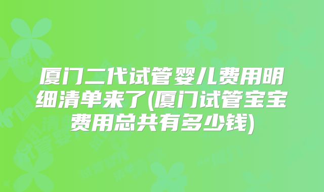 厦门二代试管婴儿费用明细清单来了(厦门试管宝宝费用总共有多少钱)