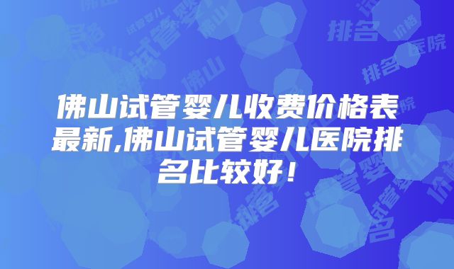 佛山试管婴儿收费价格表最新,佛山试管婴儿医院排名比较好!