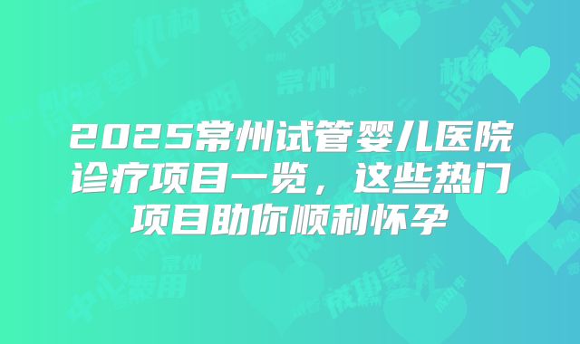 2025常州试管婴儿医院诊疗项目一览,这些热门项目助你顺利怀孕