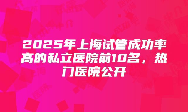 2025年上海试管成功率高的私立医院前10名，热门医院公开