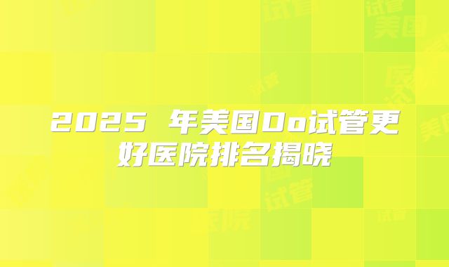 2025 年美国Do试管更好医院排名揭晓