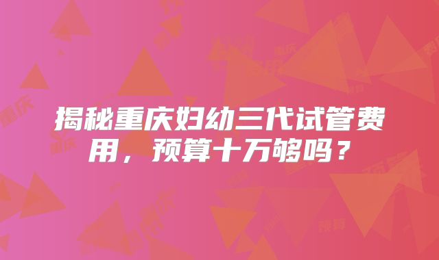 揭秘重庆妇幼三代试管费用，预算十万够吗？
