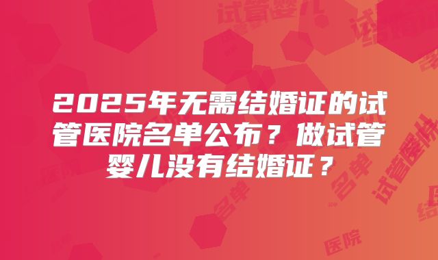 2025年无需结婚证的试管医院名单公布?做试管婴儿没有结婚证?