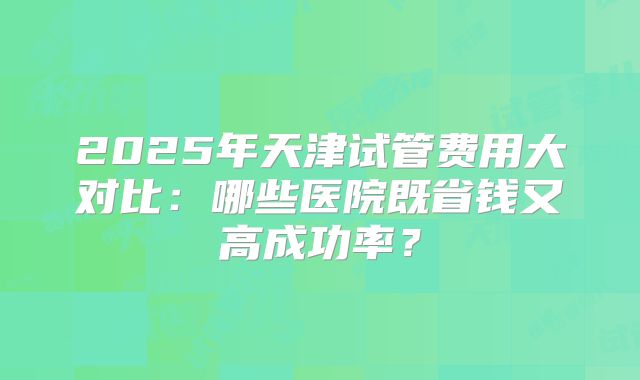 2025年天津试管费用大对比:哪些医院既省钱又高成功率?
