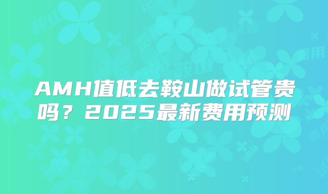 AMH值低去鞍山做试管贵吗？2025最新费用预测