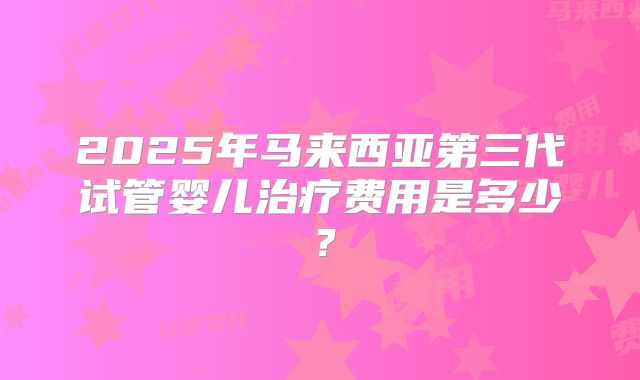 2025年马来西亚第三代试管婴儿治疗费用是多少？