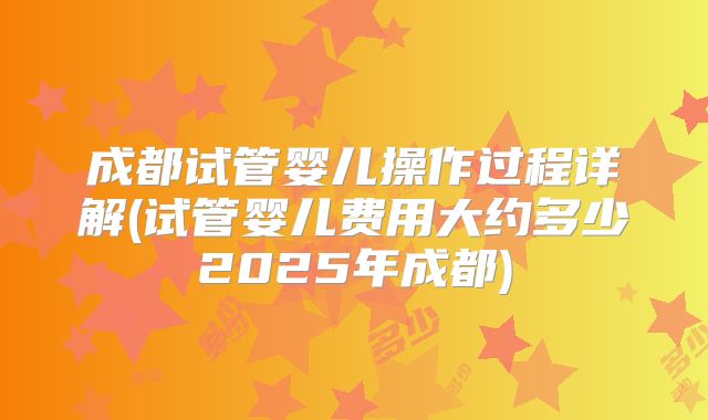 成都试管婴儿操作过程详解(试管婴儿费用大约多少2025年成都)
