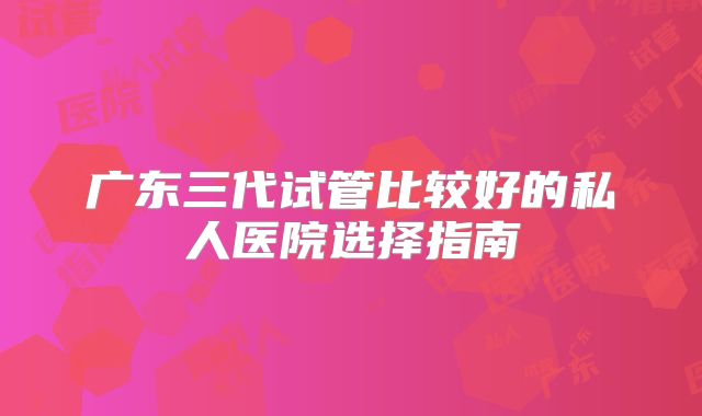 广东三代试管比较好的私人医院选择指南
