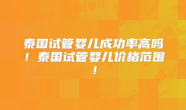 泰国试管婴儿成功率高吗！泰国试管婴儿价格范围！