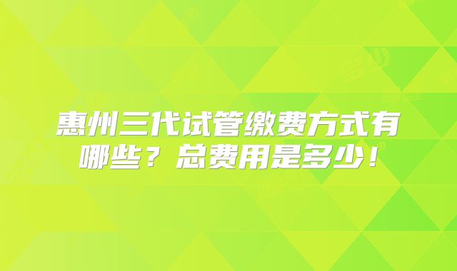 惠州三代试管缴费方式有哪些?总费用是多少!