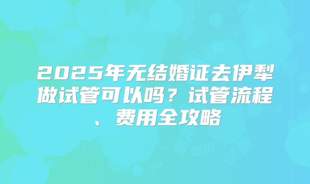 2025年无结婚证去伊犁做试管可以吗?试管流程、费用全攻略