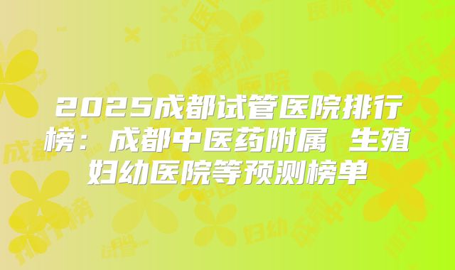 2025成都试管医院排行榜:成都中医药附属 生殖妇幼医院等预测榜单