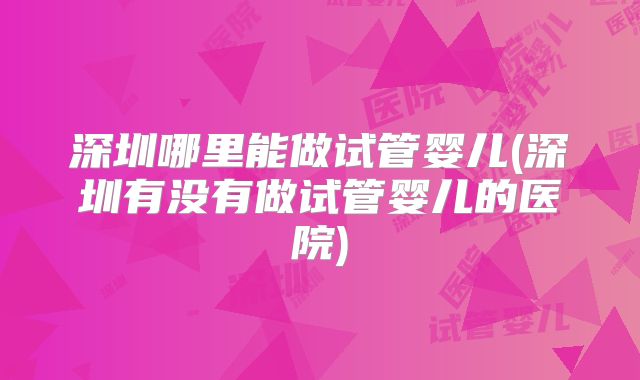 深圳哪里能做试管婴儿(深圳有没有做试管婴儿的医院)