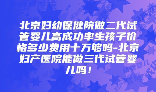 北京妇幼保健院做二代试管婴儿高成功率生孩子价格多少费用十万够吗-北京妇产医院能做三代试管婴儿吗!