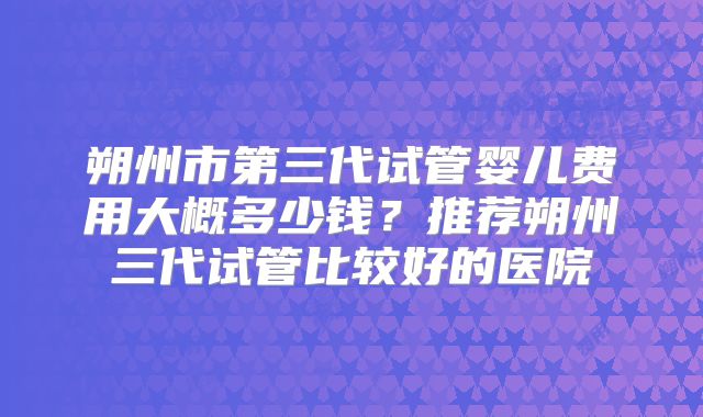 朔州市第三代试管婴儿费用大概多少钱？推荐朔州三代试管比较好的医院