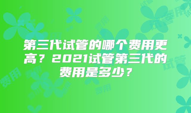 第三代试管的哪个费用更高?2021试管第三代的费用是多少?