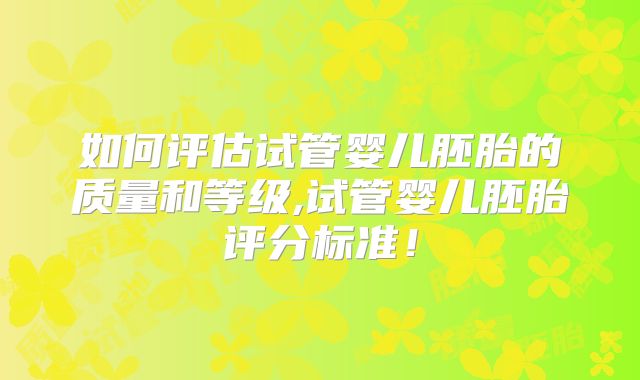 如何评估试管婴儿胚胎的质量和等级,试管婴儿胚胎评分标准！