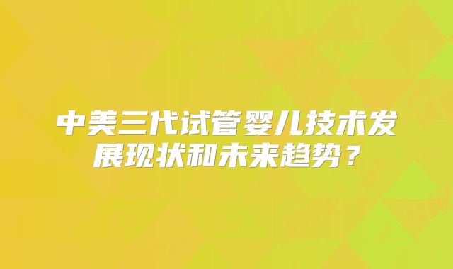 中美三代试管婴儿技术发展现状和未来趋势？