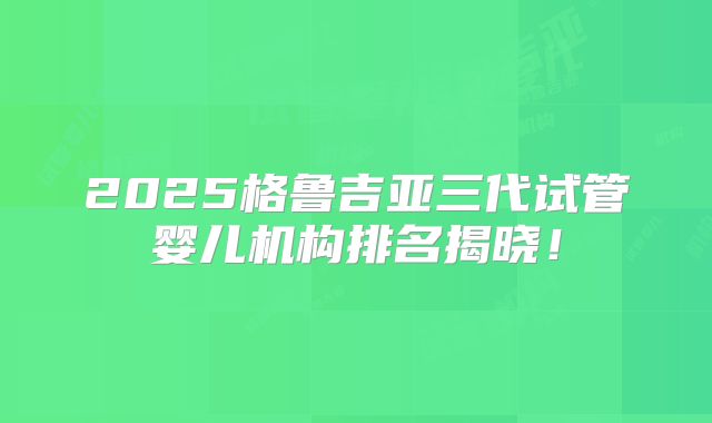 2025格鲁吉亚三代试管婴儿机构排名揭晓！