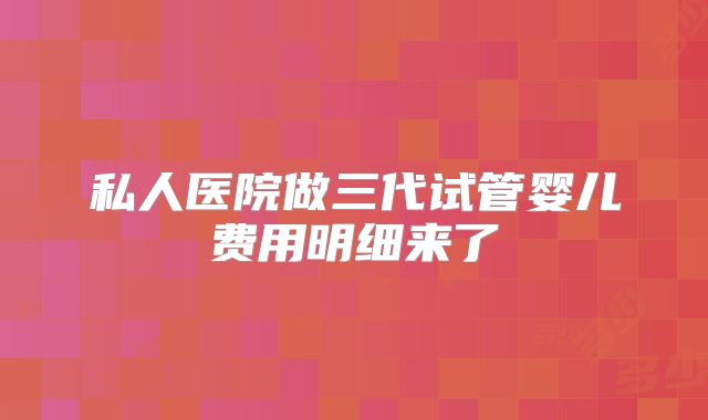私人医院做三代试管婴儿费用明细来了