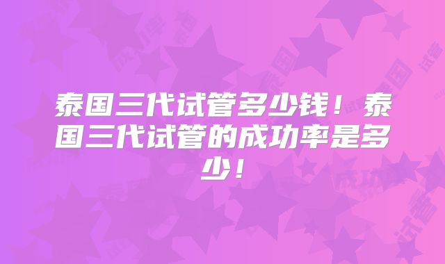 泰国三代试管多少钱！泰国三代试管的成功率是多少！