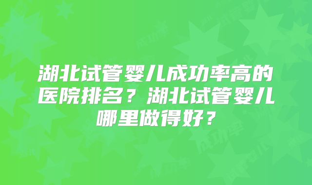 湖北试管婴儿成功率高的医院排名？湖北试管婴儿哪里做得好？