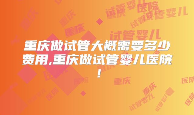 重庆做试管大概需要多少费用,重庆做试管婴儿医院!