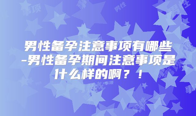 男性备孕注意事项有哪些-男性备孕期间注意事项是什么样的啊？！