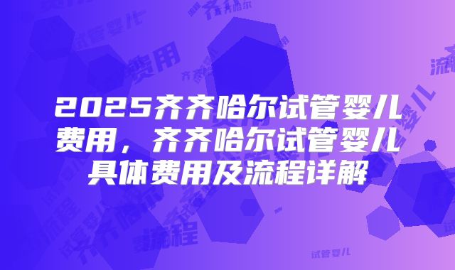 2025齐齐哈尔试管婴儿费用，齐齐哈尔试管婴儿具体费用及流程详解