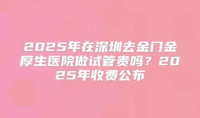 2025年在深圳去金门金厚生医院做试管贵吗？2025年收费公布