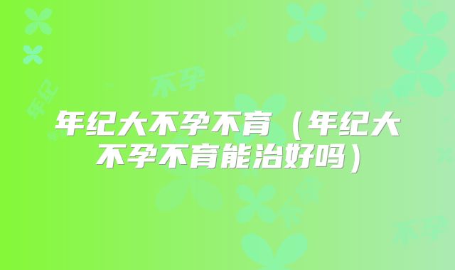 年纪大不孕不育(年纪大不孕不育能治好吗)