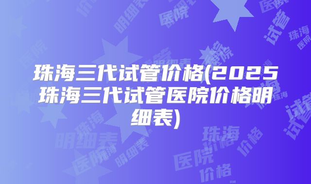 珠海三代试管价格(2025珠海三代试管医院价格明细表)