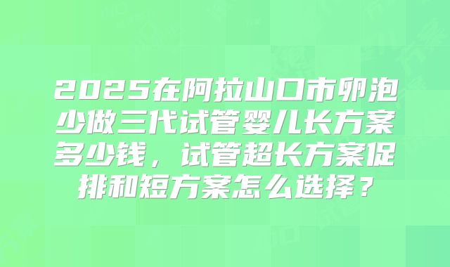 2025在阿拉山口市卵泡少做三代试管婴儿长方案多少钱,试管超长方案促排和短方案怎么选择?
