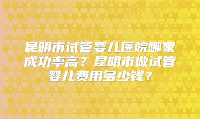 昆明市试管婴儿医院哪家成功率高？昆明市做试管婴儿费用多少钱？