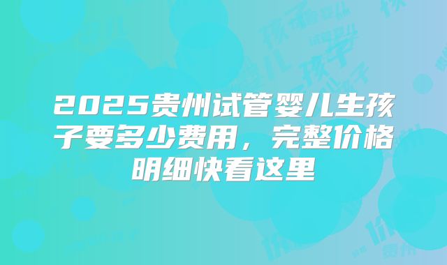 2025贵州试管婴儿生孩子要多少费用,完整价格明细快看这里
