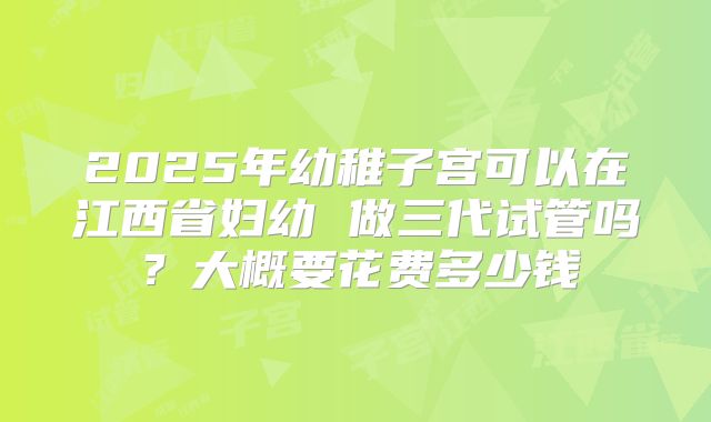 2025年幼稚子宫可以在江西省妇幼 做三代试管吗?大概要花费多少钱